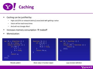 Caching Caching can be justified by: High cost (CPU or network latency) associated with getting a value Value will be read many times And will not change often! Increases memory consumption    tradeoff Memoization: var  fn = ( function  () { var  b =  false , v; return   function  () { if  (!b) { v = ...; b =  true ; } return  v; }; })(); function  fn () { if  (!fn.b) { fn.v = ...; fn.b =  true ; } return  fn.v; } var  fn =  function  () { var  v = ...; return  (fn =  function  () { return  v; })(); }; Module pattern Store value in function object Lazy function definition 