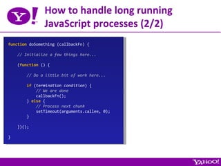 How to handle long running JavaScript processes (2/2) function  doSomething (callbackFn) { // Initialize a few things here... ( function  () { // Do a little bit of work here... if  ( termination condition ) { // We are done callbackFn(); }  else  { // Process next chunk setTimeout(arguments.callee, 0); } })(); } 