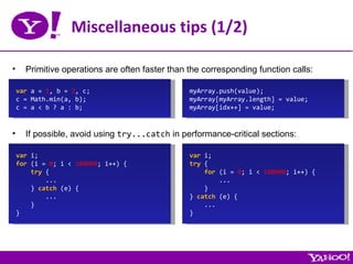 Miscellaneous tips (1/2) Primitive operations are often faster than the corresponding function calls: var  a =  1 , b =  2 , c; c = Math.min(a, b); c = a < b ? a : b; If possible, avoid using  try...catch  in performance-critical sections: var  i; for  (i =  0 ; i <  100000 ; i++) { try  { ... }  catch  (e) { ... } } var  i; try  { for  (i =  0 ; i <  100000 ; i++) { ... } }  catch  (e) { ... } myArray.push(value); myArray[myArray.length] = value; myArray[idx++] = value; 