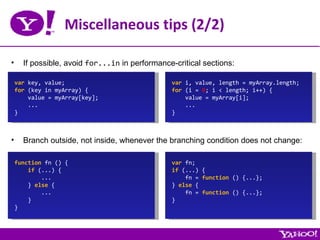 Miscellaneous tips (2/2) If possible, avoid  for...in  in performance-critical sections: var  key, value; for  (key in myArray) { value = myArray[key]; ... } var  i, value, length = myArray.length; for  (i =  0 ; i < length; i++) { value = myArray[i]; ... } Branch outside, not inside, whenever the branching condition does not change: function  fn () { if  (...) { ... }  else  { ... } } var  fn; if  (...) { fn =  function  () {...}; }  else  { fn =  function  () {...}; } 