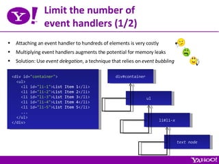 Limit the number of event handlers (1/2) Attaching an event handler to hundreds of elements is very costly Multiplying event handlers augments the potential for memory leaks Solution: Use  event delegation , a technique that relies on  event bubbling <div id= &quot;container&quot; > <ul> <li id= &quot;li-1&quot; > List Item 1 </li> <li id= &quot;li-2&quot; > List Item 2 </li> <li id= &quot;li-3&quot; > List Item 3 </li> <li id= &quot;li-4&quot; > List Item 4 </li> <li id= &quot;li-5&quot; > List Item 5 </li> ... </ul> </div> div#container ul li#li- x text node 