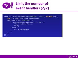 Limit the number of event handlers (2/2) YAHOO.util.Event.addListener( &quot;container&quot; ,  &quot;click&quot; ,  function  (e) { var  el = YAHOO.util.Event.getTarget(e); while (el.id !==  &quot;container&quot; ) { if (el.nodeName.toUpperCase() ===  &quot;LI&quot; ) { // Do something here... break; } else { el = el.parentNode; } } }); 