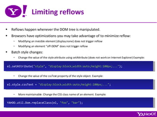 Limiting reflows Reflows happen whenever the DOM tree is manipulated. Browsers have optimizations you may take advantage of to minimize reflow: Modifying an invisible element (display:none) does not trigger reflow Modifying an element “off-DOM” does not trigger reflow Batch style changes: Change the value of the style attribute using setAttribute (does not work on Internet Explorer) Example: Change the value of the cssText property of the style object. Example: More maintainable: Change the CSS class name of an element. Example: el.style.cssText =  &quot;display:block;width:auto;height:100px;...&quot; ; YAHOO.util.Dom.replaceClass(el,  &quot;foo&quot; ,  &quot;bar&quot; ); el.setAttribute( &quot;style&quot; ,  &quot;display:block;width:auto;height:100px;...&quot; ); 
