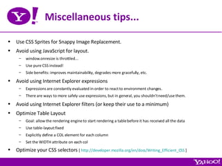 Miscellaneous tips... Use CSS Sprites for Snappy Image Replacement. Avoid using JavaScript for layout. window.onresize is throttled... Use pure CSS instead! Side benefits: improves maintainability, degrades more gracefully, etc. Avoid using Internet Explorer expressions Expressions are constantly evaluated in order to react to environment changes. There are ways to more safely use expressions, but in general, you shouldn’t need/use them. Avoid using Internet Explorer filters (or keep their use to a minimum) Optimize Table Layout Goal: allow the rendering engine to start rendering a table before it has received all the data Use table-layout:fixed Explicitly define a COL element for each column Set the WIDTH attribute on each col Optimize your CSS selectors  [  http://developer.mozilla.org/en/docs/Writing_Efficient_CSS  ] 