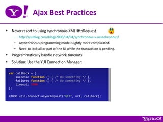 Ajax Best Practices Never resort to using synchronous XMLHttpRequest http://yuiblog.com/blog/2006/04/04/synchronous-v-asynchronous/ Asynchronous programming model slightly more complicated. Need to lock all or part of the UI while the transaction is pending. Programmatically handle network timeouts. Solution: Use the YUI Connection Manager: var  callback = { success:  function  () {  /* Do something */  }, failure:  function  () {  /* Do something */  }, timeout:  5000 }; YAHOO.util.Connect.asyncRequest( &quot;GET&quot; , url, callback); 