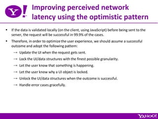 Improving perceived network latency using the optimistic pattern If the data is validated locally (on the client, using JavaScript) before being sent to the server, the request will be successful in 99.9% of the cases. Therefore, in order to optimize the user experience, we should assume a successful outcome and adopt the following pattern: Update the UI when the request gets sent. Lock the UI/data structures with the finest possible granularity. Let the user know that something is happening. Let the user know why a UI object is locked. Unlock the UI/data structures when the outcome is successful. Handle error cases gracefully. 