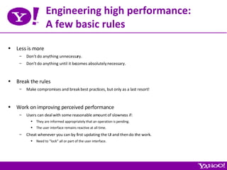 Engineering high performance: A few basic rules Less is more Don’t do anything unnecessary. Don’t do anything until it becomes absolutely necessary. Break the rules Make compromises and break best practices, but only as a last resort! Work on improving perceived performance Users can deal with some reasonable amount of slowness if: They are informed appropriately that an operation is pending. The user interface remains reactive at all time. Cheat whenever you can by first updating the UI and then do the work. Need to “lock” all or part of the user interface. 
