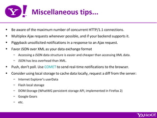 Miscellaneous tips... Be aware of the maximum number of concurrent HTTP/1.1 connections. Multiplex Ajax requests whenever possible, and if your backend supports it. Piggyback unsollicited notifications in a response to an Ajax request. Favor JSON over XML as your data exchange format Accessing a JSON data structure is easier and cheaper than accessing XML data. JSON has less overhead than XML. Push, don’t poll. Use  COMET  to send real-time notifications to the browser. Consider using local storage to cache data locally, request a diff from the server: Internet Explorer’s userData Flash local storage DOM:Storage (WhatWG persistent storage API, implemented in Firefox 2) Google Gears etc. 