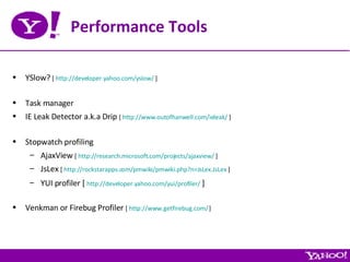 Performance Tools YSlow?  [  http://developer.yahoo.com/yslow/  ] Task manager IE Leak Detector a.k.a Drip  [  http://www.outofhanwell.com/ieleak/  ] Stopwatch profiling AjaxView  [  http://research.microsoft.com/projects/ajaxview/  ] JsLex  [  http://rockstarapps.com/pmwiki/pmwiki.php?n=JsLex.JsLex  ] YUI profiler [  http://developer.yahoo.com/yui/profiler/  ] Venkman or Firebug Profiler  [  http://www.getfirebug.com/  ] 