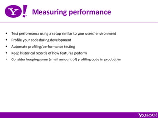 Measuring performance Test performance using a setup similar to your users’ environment Profile your code during development Automate profiling/performance testing Keep historical records of how features perform Consider keeping some (small amount of) profiling code in production 