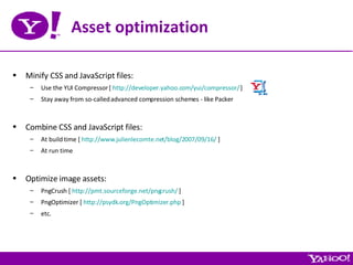 Asset optimization Minify CSS and JavaScript files: Use the YUI Compressor [  http://developer.yahoo.com/yui/compressor/  ] Stay away from so-called advanced compression schemes - like Packer Combine CSS and JavaScript files: At build time [  http://www.julienlecomte.net/blog/2007/09/16/  ] At run time Optimize image assets: PngCrush [  http://pmt.sourceforge.net/pngcrush/  ] PngOptimizer [  http://psydk.org/PngOptimizer.php  ] etc. 