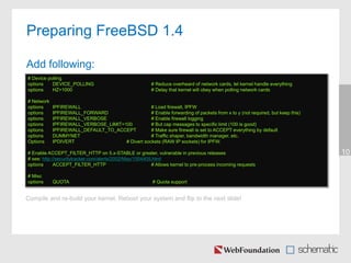 10
Preparing FreeBSD 1.4
Add following:
# Device polling
options DEVICE_POLLING # Reduce overheard of network cards, let kernel handle everything
options HZ=1000 # Delay that kernel will obey when polling network cards
# Network
options IPFIREWALL # Load firewall, IPFW
options IPFIREWALL_FORWARD # Enable forwarding of packets from x to y (not required, but keep this)
options IPFIREWALL_VERBOSE # Enable firewall logging
options IPFIREWALL_VERBOSE_LIMIT=100 # But cap messages to specific limit (100 is good)
options IPFIREWALL_DEFAULT_TO_ACCEPT # Make sure firewall is set to ACCEPT everything by default
options DUMMYNET # Traffic shaper, bandwidth manager, etc.
Options IPDIVERT # Divert sockets (RAW IP sockets) for IPFW.
# Enable ACCEPT_FILTER_HTTP on 5.x-STABLE or greater, vulnerable in previous releases
# see: http://securitytracker.com/alerts/2002/May/1004405.html
options ACCEPT_FILTER_HTTP # Allows kernel to pre-process incoming requests
# Misc
options QUOTA # Quota support
Compile and re-build your kernel. Reboot your system and flip to the next slide!
 