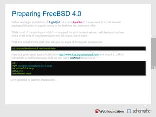 Preparing FreeBSD 4.0
15
cd /usr/ports/devel/pcre && make install clean
Before we begin installation of Lighttpd 1.4.x and Apache 2.2.x,we need to install several
packages/libraries to support some of the features two daemons offer.
While most of the packages might not required for your content server, I will demonstrate few
tricks at the end of this presentation that will make use of them.
First let’s install PCRE port, this will give us support for regular expressions:
Let’s proceed to daemon installation...
Now let’s grab latest copy of LUA from http://www.lua.org/download.html and install it, LUA is
lightweight scripting language that we can pass Lighttpd requests to
cd ~
wget http://www.lua.org/ftp/lua-5.1.4.tar.gz
tar xvfz lua-5.1.4.tar.gz
cd lua-5.1.4
make freebsd install
 