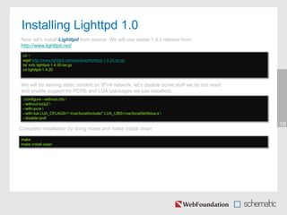 Installing Lighttpd 1.0
16
cd ~
wget http://www.lighttpd.net/download/lighttpd-1.4.20.tar.gz
tar xvfz lighttpd-1.4.20.tar.gz
cd lighttpd-1.4.20
Now, let’s install Lighttpd from source. We will use stable 1.4.x release from
http://www.lighttpd.net/
We will be serving static content on IPV4 network, let’s disable some stuff we do not need
and enable support for PCRE and LUA (packages we just installed).
./configure --without-zlib 
--without-bzip2 
--with-pcre 
--with-lua LUA_CFLAGS="-I/usr/local/include/" LUA_LIBS=/usr/local/lib/liblua.a 
--disable-ipv6
Complete installation by doing make and make install clean
make
make install clean
 