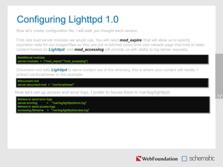 Configuring Lighttpd 1.0
17
Now let’s create configuration file, I will walk you thought each section.
First, lets load server modules we would use. You will need mod_expire (that will allow us to specify
expiration date for our images/files so they are not re-fetched every time user reloads page that links to static
content hosted on Lighttpd) and mod_accesslog will provide us with ability to log server requests.
#additional modules
server.modules = ("mod_expire","mod_accesslog")
Now let’s set up access and error logs, I prefer to house them in /var/log/lighttpd/
#where to send error logs
server.errorlog = "/var/log/lighttpd/error.log"
#where to send access logs
accesslog.filename = "/var/log/lighttpd/access.log"
Document root tells Lighttpd to serve content out of this directory, this is where your content will reside, I
picked /usr/local/www/ in this example.
#document root
server.document-root = "/usr/local/www/"
 
