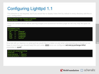 Configuring Lighttpd 1.1
18
This directive is not required, but if you would like to display index.html by default in every directory add this to
your configuration
#files to check for if open directory is requested
index-file.names = ("index.html")
Since our content server will be serving images and occasional html/text page we will only map file types we
need
#mimetypes to map
mimetype.assign = (
".gif" => "image/gif",
".jpg" => "image/jpeg",
".jpeg" => "image/jpeg",
".png" => "image/png",
".html" => "text/html"
)
Now lets tell our daemon on what port we would like it to listen on and what username/group it should run as,
keep in mind that you should keep this port under 8000 since we configured net.inet.ip.portrange.hifirst
parameter in sysctl
#server and user/group bindings
server.port = 80
server.username = "daemon"
server.groupname = "daemon"
 