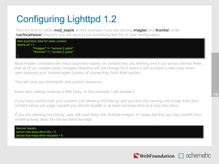 Configuring Lighttpd 1.2
19
Now it’s time to utilize mod_expire, in this example if you are serving images/ and thumbs/ under
/usr/local/www/ directory you will want to put something like this in your configuration
#set expiration date for static content
expire.url = (
"/images/" => "access 2 years",
"/thumbs/" => "access 2 years"
)
Most modern browsers will check expiration stamp on content they are fetching and if our server informs them
that all of our content under /images/ directory will not change for 2 years it will not fetch a new copy when
user requests your content again (unless of course they flush their cache).
This will save you bandwidth and system resources.
Keep alive setting could be a little tricky. In this example I will disable it.
If you have control over your content (not allowing hot linking) and you are only serving one image from your
content server per page request you should disable or at least set keep alive to a very low value.
If you are allowing hot linking, user will most likely link multiple images. In cases like this you may benefit from
enabling keep alive. Do not set them too high.
#server tweaks
server.max-keep-alive-idle = 0
server.max-keep-alive-requests = 0
 