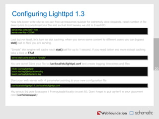 Configuring Lighttpd 1.3
20
Now lets lower write idle so we can free up resources quicker for extremely slow requests, raise number of file
descriptors to compliment our file and socket limit tweaks we did to FreeBSD
server.max-write-idle = 180
server.max-fds = 20048
Last but not least, let’s turn on stat caching, when you serve same content to different users you can bypass
stat() call to files you are serving.
“Simple” stat engine will cache each stat() call for up to 1 second. If you need better and more robust caching
take a look at FAM.
server.stat-cache-engine = "simple"
You are done! Save your file to /usr/local/etc/lighttpd.conf and create logging directories and files
mkdir /var/log/lightttpd/
touch /var/log/lighttpd/access.log
touch /var/log/lighttpd/error.log
Start your web server with –f parameter pointing to your new configuration file
/usr/local/sbin/lighttpd –f /usr/local/etc/lighttpd.conf
You should be able to access it from outside/locally on port 80. Don’t forget to put content in your document
root (/usr/local/www/)!
 