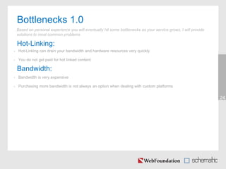 Bottlenecks 1.0
24
Based on personal experience you will eventually hit some bottlenecks as your service grows, I will provide
solutions to most common problems
Hot-Linking:
• Hot-Linking can drain your bandwidth and hardware resources very quickly
• You do not get paid for hot linked content
Bandwidth:
• Bandwidth is very expensive
• Purchasing more bandwidth is not always an option when dealing with custom platforms
 