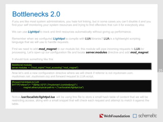 Bottlenecks 2.0
25
If you are like most system administrators, you hate hot linking, but in some cases you can’t disable it and you
find your self monitoring your system resources and trying to find offenders that ruin it for everybody else.
We can use Lighttpd to track and limit resources automatically without giving up performance.
Remember when we configured Lighttpd to compile with LUA libraries? LUA is a lightweight scripting
language that we will use to handle requests.
First we need to add mod_magnet to our module list, this module will pipe incoming requests to LUA for
processing. Let’s open up our configuration file and locate server.modules directive and add mod_magnet.
It should look something like this
Now let’s add a new configuration directive where we will check if referrer is not mydomain.com,
mydomain.net, mydomain.org and forward request to LUA script.
Notice /usr/local/etc/lighttpd.lua, will be using this file to store a small hash table of content that we will be
restricting access, along with a small snippet that will check each request and attempt to match it against the
table.
#additional modules
server.modules = ("mod_expire","mod_accesslog”,”mod_magnet”)
#forward hot-linkers to LUA
$HTTP["referer"] !~ "^($|http://([^/]*.)?mydomain.(com|net|org)/)" {
magnet.attract-physical-path-to = ("/usr/local/etc/lighttpd.lua")
}
 