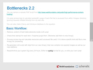 Bottlenecks 2.2
27
You can retrieve a sample PHP script from http://www.webfoundation.net/public/high-performance-content-
hosting/
I’m using access logs to calculate bandwidth usage of each file that is accessed from within /images/ directory,
ignoring requests initiated directly from my web site.
You can also make it fancy and introduce database to the equation.
Basic Workflow:
• Retrieve content of hash table elements inside LUA script
• Check time stamps for each item, if expired purge them. Otherwise add them to new Array()
• Process access log and calculate resources each accessed file used, if it’s above specific limit add file to new
Array() for processing
• Re-generate LUA script with data from our new Array(), that now contains non-expired images as well as our
new additions
• Reset/Archive your system log every 24 hours. Either let syslog do that for you, or write your own script
 