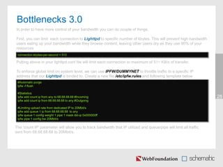 28
The ‘count IP’ parameter will allow you to track bandwidth that IP utilized and queue/pipe will limit all traffic
sent from 68.68.68.68 to 20Mbit/s.
connection.kbytes-per-second = 512
#Automatic purge
ipfw -f flush
#Statistics
ipfw add count ip from any to 68.68.68.68 #Incoming
ipfw add count ip from 68.68.68.68 to any #Outgoing
#Limiting upload rate from dedicated IP to 20Mbit/s
ipfw add queue 1 ip from 68.68.68.68 to any
ipfw queue 1 config weight 1 pipe 1 mask dst-ip 0x000000ff
ipfw pipe 1 config bw 20Mbit/s
Bottlenecks 3.0
In order to have more control of your bandwidth you can do couple of things.
First, you can limit each connection to Lighttpd to specific number of kbytes. This will prevent high bandwidth
users eating up your bandwidth while they browse content, leaving other users dry as they use 90% of your
resources
Putting above in your lighttpd.conf file will limit each connection to maximum of 51~ KB/s of transfer.
To enforce global limit on system level, we can use IPFW/DUMMYNET to throttle traffic to a specific IP
address that our Lighttpd is binded to. Create a new file /etc/ipfw.rules and following template below
 