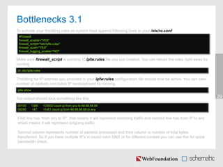 29Top output should look something like this
#Firewall
firewall_enable="YES"
firewall_script="/etc/ipfw.rules"
firewall_quiet="YES"
firewall_logging_enable="NO"
Bottlenecks 3.1
Make sure firewall_script is pointing to ipfw.rules file you just created. You can reload the rules right away by
running
To activate your throttling rules on system boot append following lines to your /etc/rc.conf
sh /etc/ipfw.rules
Throttling for IP address you provided in your ipfw.rules configuration file should now be active. You can view
number of packets and bytes IP received/sent by running
ipfw show
00100 1365 133932 count ip from any to 68.68.68.68
00200 147 11451 count ip from 68.68.68.68 to any
First line has ‘from any to IP’, that means it will represent incoming traffic and second line has from IP to any
which means it will represent outgoing traffic.
Second column represents number of packets processed and third column is number of total bytes
transferred. So if you have multiple IP’s in round robin DNS or for different content you can use this for quick
bandwidth check.
 