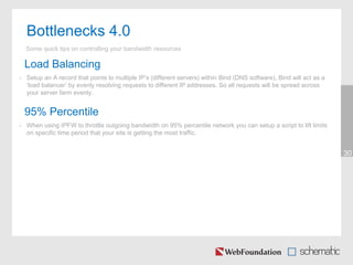 30
Bottlenecks 4.0
Some quick tips on controlling your bandwidth resources
Load Balancing
• Setup an A record that points to multiple IP’s (different servers) within Bind (DNS software), Bind will act as a
‘load balancer’ by evenly resolving requests to different IP addresses. So all requests will be spread across
your server farm evenly.
95% Percentile
• When using IPFW to throttle outgoing bandwidth on 95% percentile network you can setup a script to lift limits
on specific time period that your site is getting the most traffic.
 