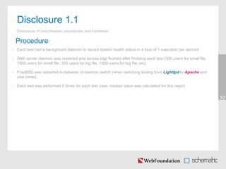 32
Disclosure 1.1
Disclosure of benchmarks procedures and hardware
Procedure
• Each test had a background daemon to record system health status in a loop of 1 execution per second
• Web server daemon was restarted and access logs flushed after finishing each test (300 users for small file,
1000 users for small file, 300 users for big file, 1000 users for big file, etc)
• FreeBSD was restarted in-between of daemon switch (when switching testing from Lighttpd to Apache and
vise versa)
• Each test was performed 5 times for each test case, median value was calculated for this report
 