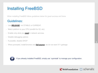 Installing FreeBSD
5
When installing FreeBSD follow guidelines below for great success and fame
Guidelines:
• Use RELEASE, not STABLE or CURRENT
• Match platform to your CPU (amd64 for X2, etc)
• Enable only what you need in network services
• Disable debugging options
• If possible, disable DHCP
• When prompted, install binaries and full source, we do not want X11 garbage
If you already installed FreeBSD, simply use `sysinstall` to manage your configuration.
 