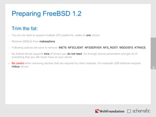 • You do not need to support multiple CPU platforms, settle on one choice.
• Remove DEBUG from makeoptions
• Following options are save to remove: INET6, NFSCLIENT, NFSSERVER, NFS_ROOT, MSDOSFS, KTRACE,
• By default kernel supports tons of drivers you do not need. Go through device parameters and get rid of
everything that you will never have on your server.
• Be careful when removing devices that are required by other modules. For example USB ethernet requires
miibus device. 8
Preparing FreeBSD 1.2
Trim the fat:
 