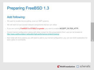 • We want to enable device polling, even on SMP systems.
• We will want to load several network components that we can utilize.
• If you are running FreeBSD 5.x-STABLE or greater, you want to enable ACCEPT_FILTER_HTTP.
• Custom kernel configuration (along with other content for this presentation) that I use can be located at:
http://www.webfoundation.net/public/high-performance-content-hosting/
• Next slide will show options you will need to add to your kernel configuration, you can see brief explanation for
each option in comments. 9
Preparing FreeBSD 1.3
Add following:
 