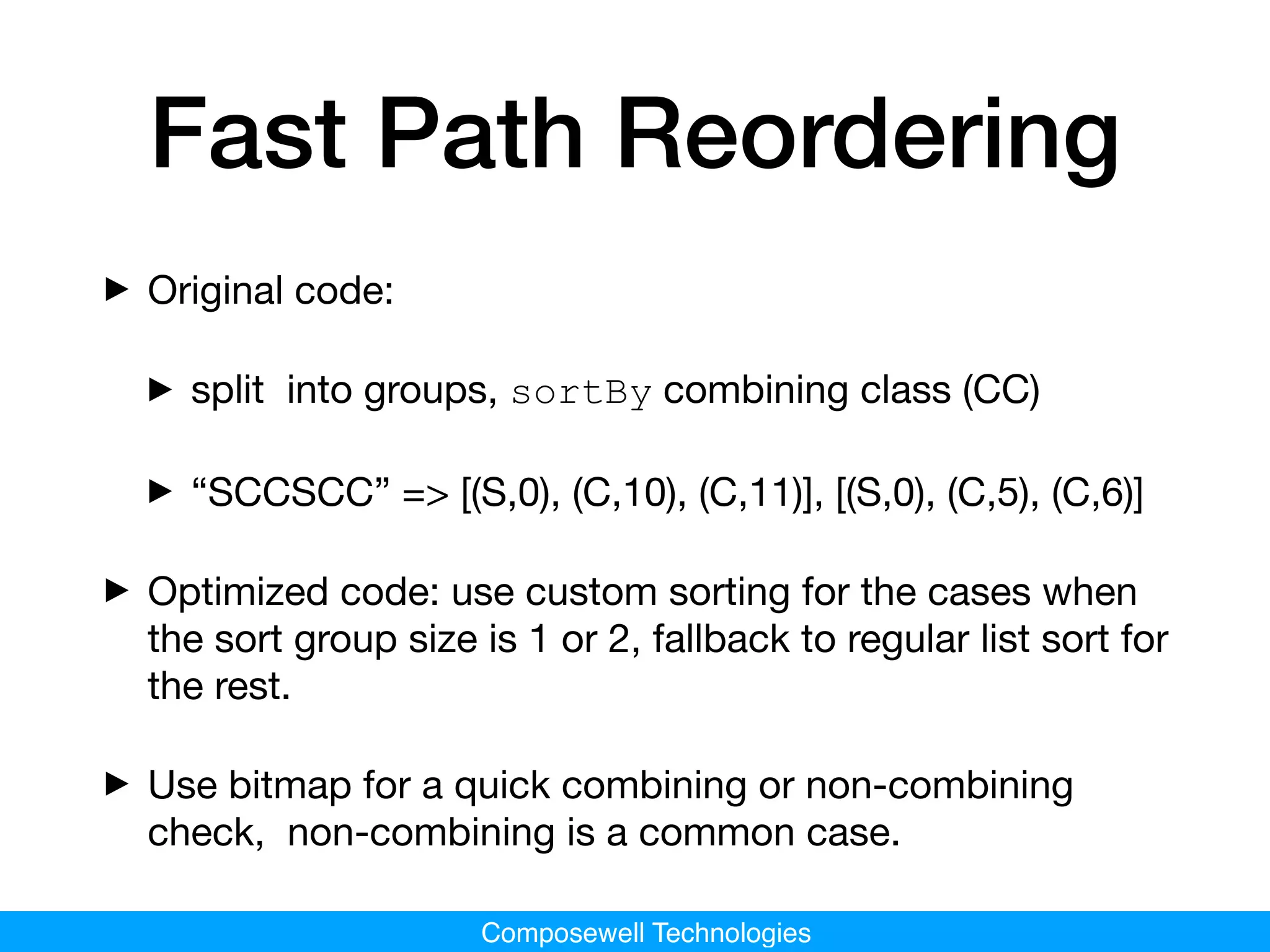Composewell Technologies
Fast Path Reordering
‣Original code: 

‣split into groups, sortBy combining class (CC)

‣“SCCSCC” => [(S,0), (C,10), (C,11)], [(S,0), (C,5), (C,6)]

‣Optimized code: use custom sorting for the cases when
the sort group size is 1 or 2, fallback to regular list sort for
the rest.

‣Use bitmap for a quick combining or non-combining
check, non-combining is a common case.
 