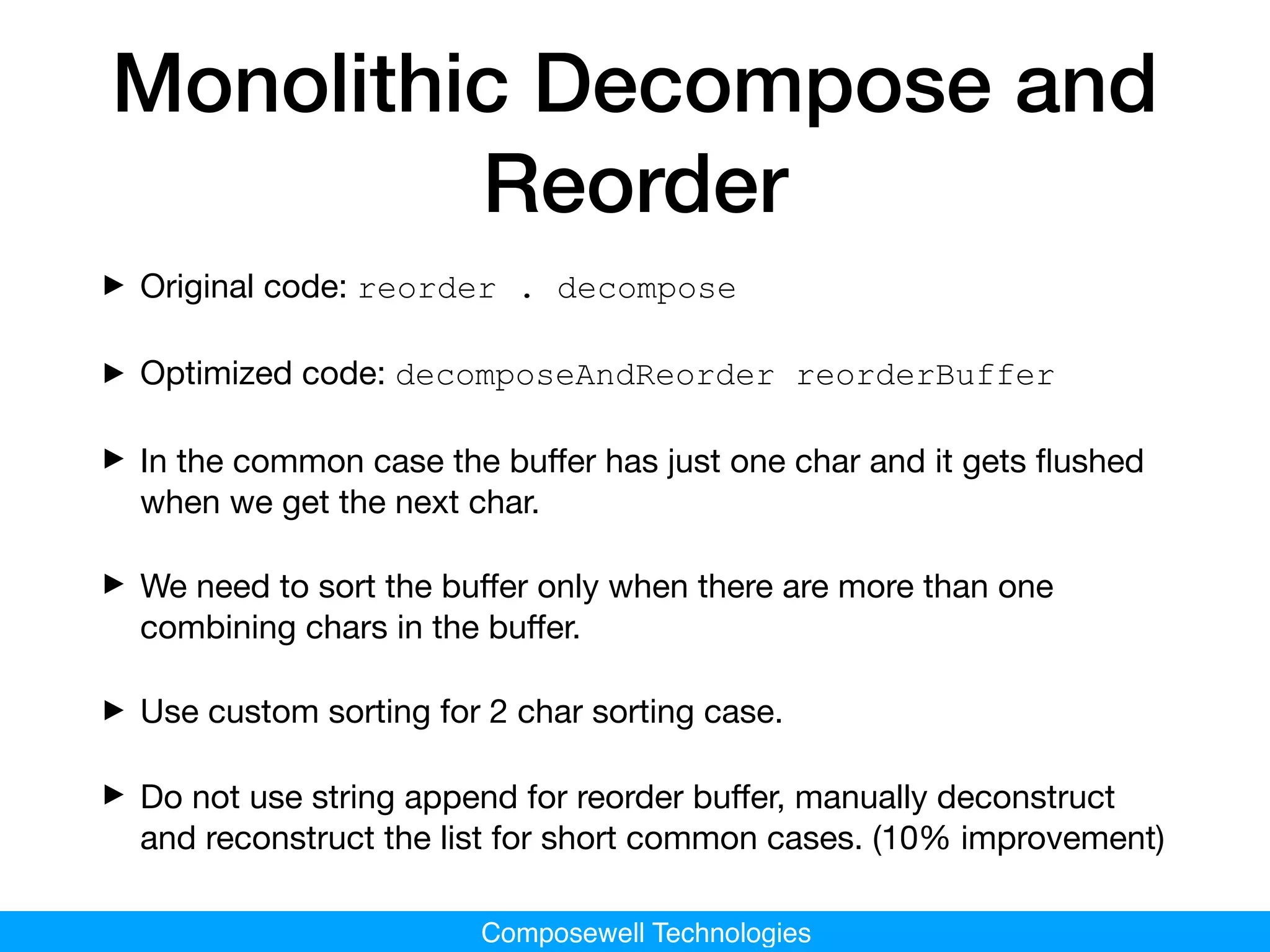 Composewell Technologies
Monolithic Decompose and
Reorder
‣ Original code: reorder . decompose

‣ Optimized code: decomposeAndReorder reorderBuffer
‣ In the common case the buﬀer has just one char and it gets ﬂushed
when we get the next char.

‣ We need to sort the buﬀer only when there are more than one
combining chars in the buﬀer.

‣ Use custom sorting for 2 char sorting case.

‣ Do not use string append for reorder buﬀer, manually deconstruct
and reconstruct the list for short common cases. (10% improvement)
 