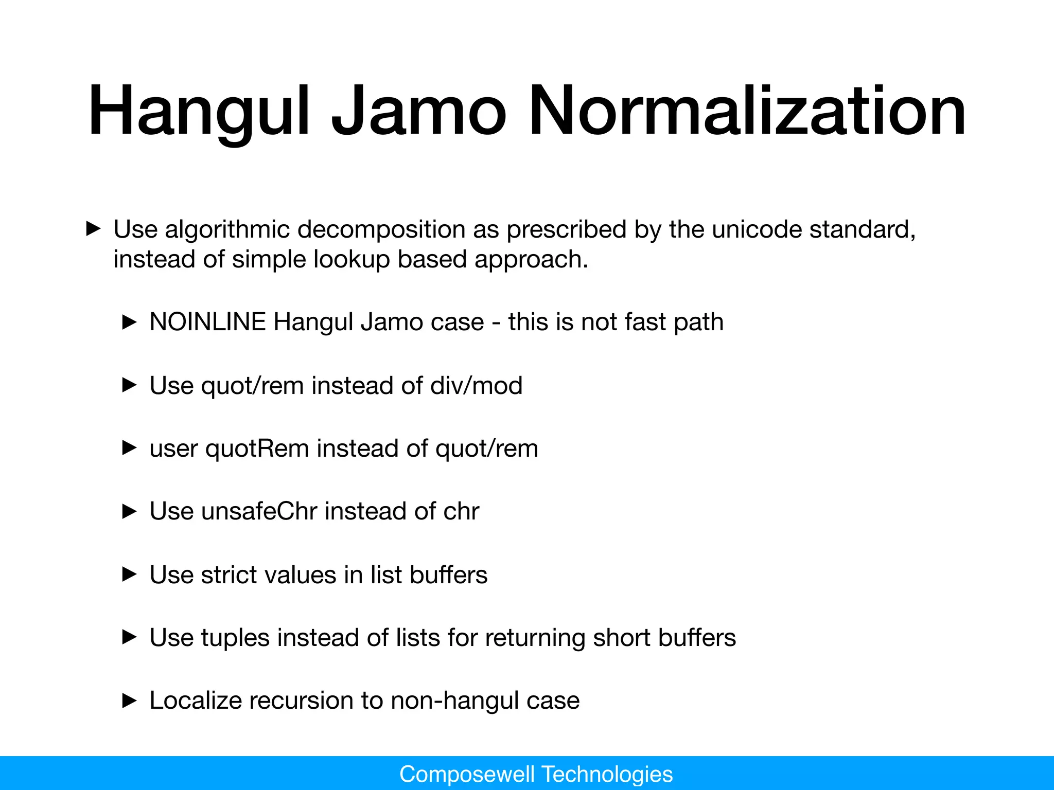 Composewell Technologies
Hangul Jamo Normalization
‣Use algorithmic decomposition as prescribed by the unicode standard,
instead of simple lookup based approach.

‣NOINLINE Hangul Jamo case - this is not fast path

‣Use quot/rem instead of div/mod

‣user quotRem instead of quot/rem

‣Use unsafeChr instead of chr

‣Use strict values in list buﬀers

‣Use tuples instead of lists for returning short buﬀers

‣Localize recursion to non-hangul case
 