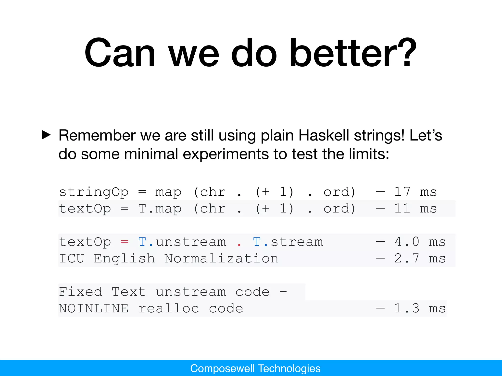 Composewell Technologies
Can we do better?
‣Remember we are still using plain Haskell strings! Let’s
do some minimal experiments to test the limits: 

stringOp = map (chr . (+ 1) . ord) — 17 ms
textOp = T.map (chr . (+ 1) . ord) — 11 ms
textOp = T.unstream . T.stream — 4.0 ms
ICU English Normalization — 2.7 ms
Fixed Text unstream code -
NOINLINE realloc code — 1.3 ms
 