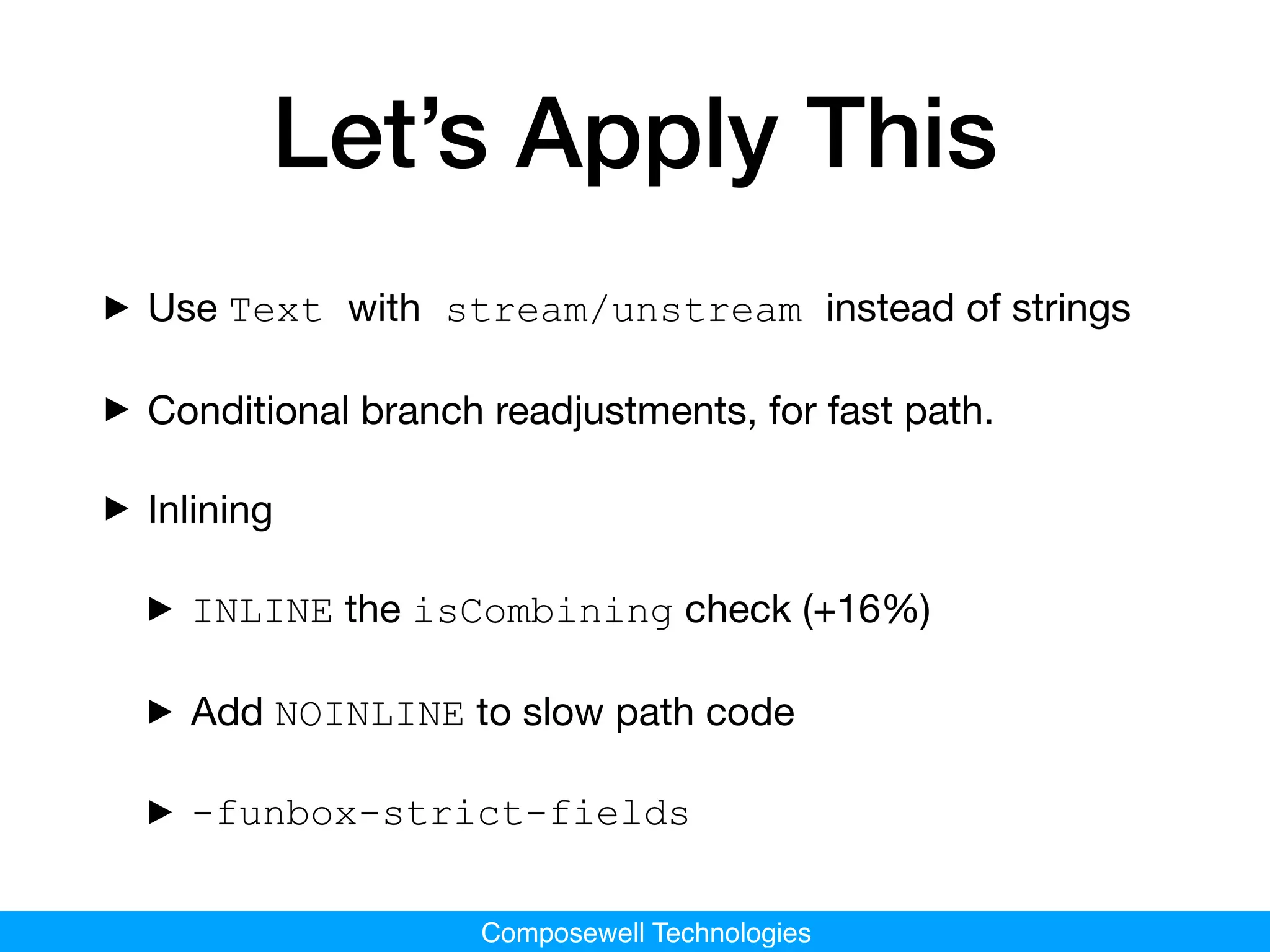 Composewell Technologies
Let’s Apply This
‣Use Text with stream/unstream instead of strings

‣Conditional branch readjustments, for fast path.
‣Inlining
‣INLINE the isCombining check (+16%)

‣Add NOINLINE to slow path code

‣-funbox-strict-fields
 