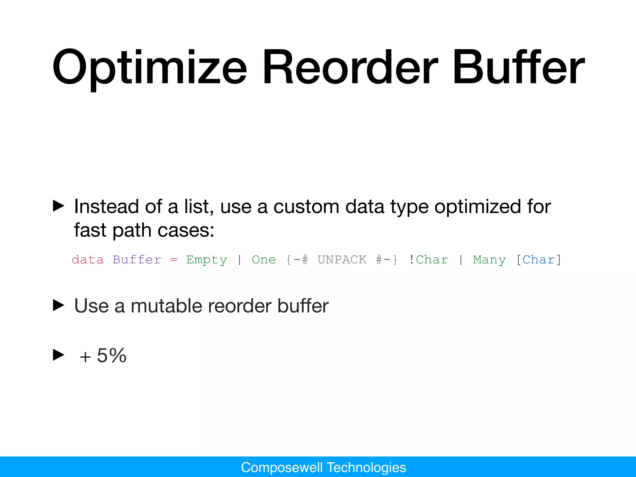 Composewell Technologies
Optimize Reorder Buffer
‣Instead of a list, use a custom data type optimized for
fast path cases:

data Buffer = Empty | One {-# UNPACK #-} !Char | Many [Char]
‣Use a mutable reorder buﬀer

‣ + 5%
 