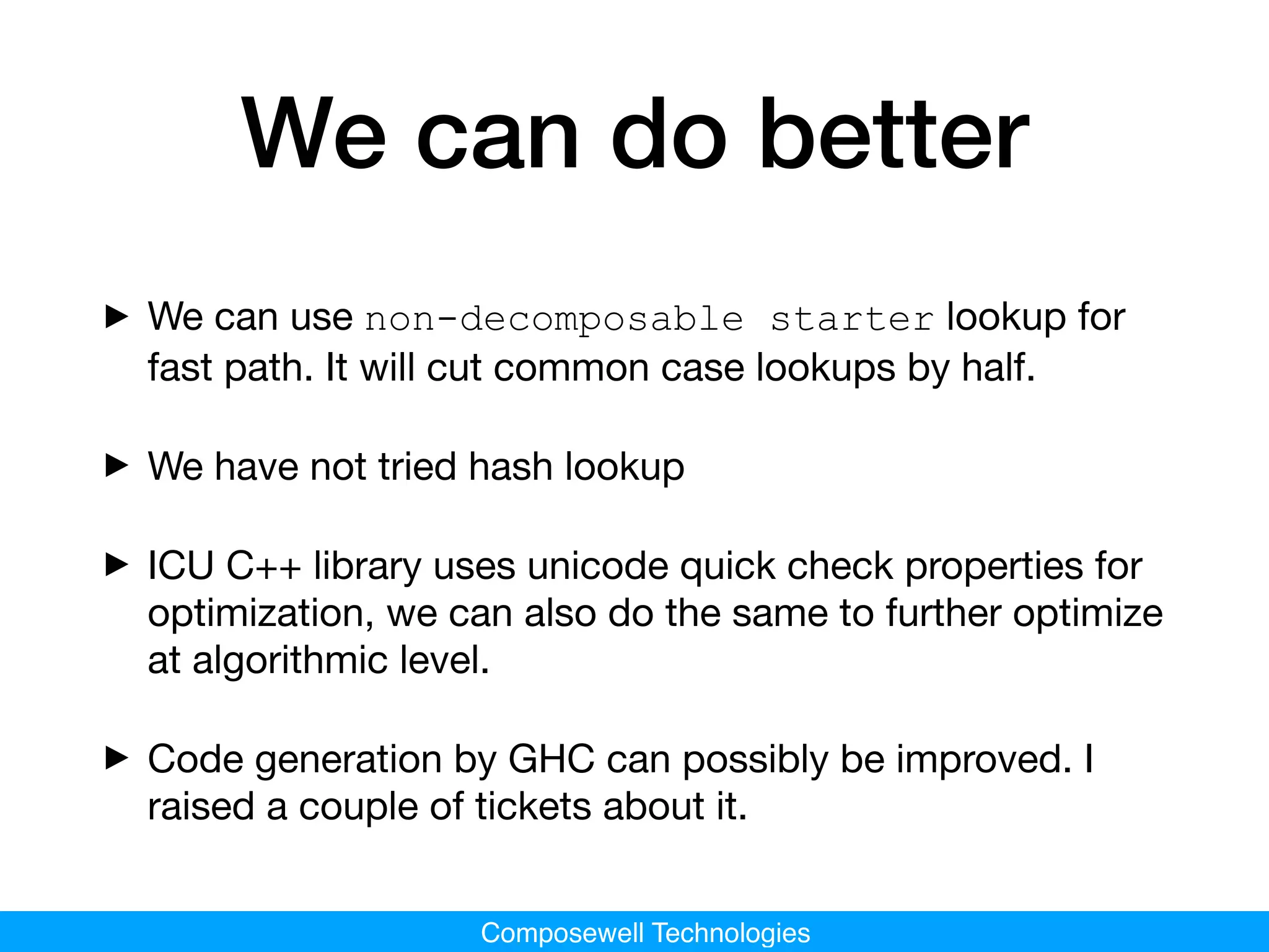 Composewell Technologies
We can do better
‣We can use non-decomposable starter lookup for
fast path. It will cut common case lookups by half.

‣We have not tried hash lookup

‣ICU C++ library uses unicode quick check properties for
optimization, we can also do the same to further optimize
at algorithmic level.

‣Code generation by GHC can possibly be improved. I
raised a couple of tickets about it.
 