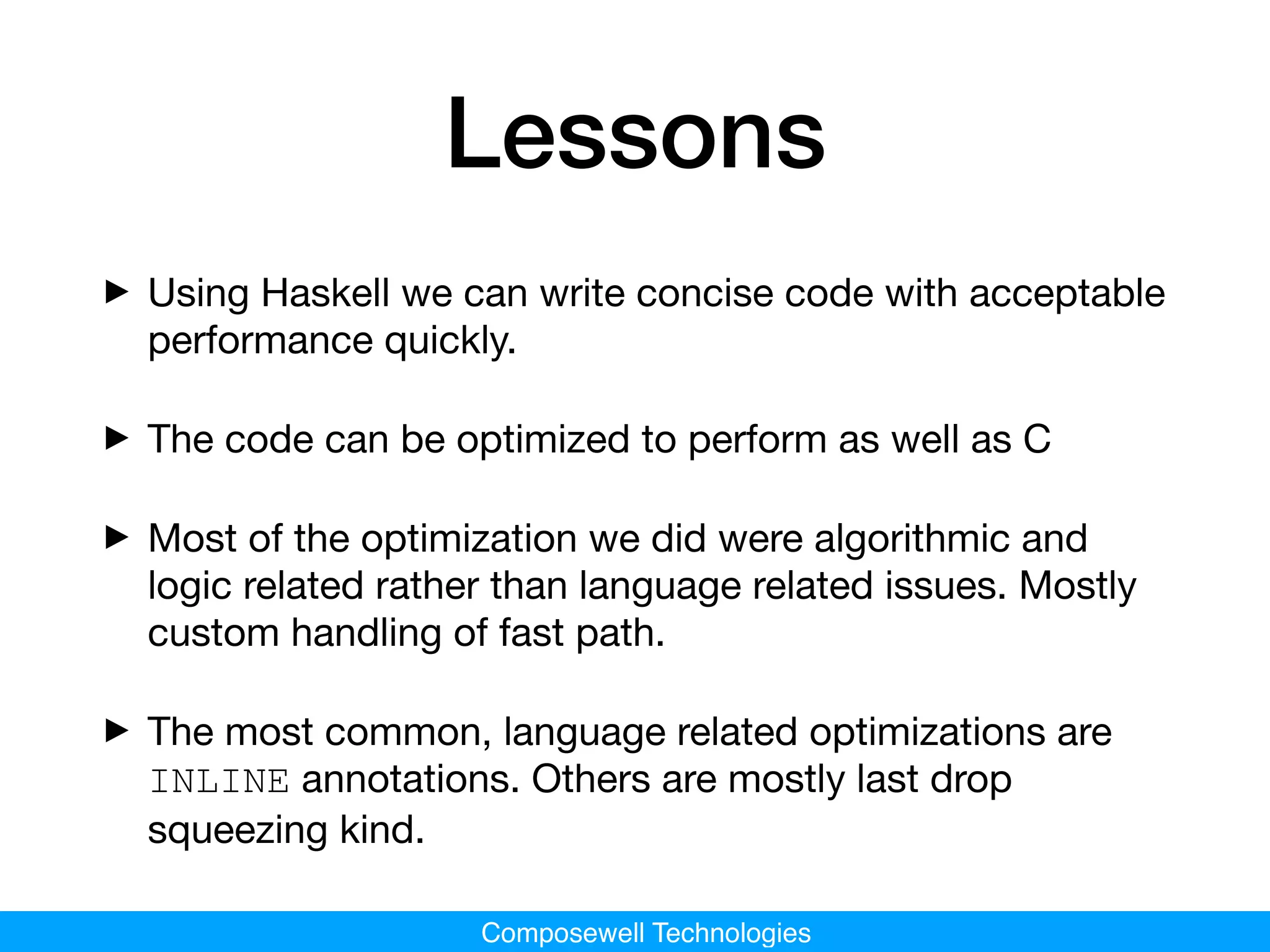 Composewell Technologies
Lessons
‣Using Haskell we can write concise code with acceptable
performance quickly.

‣The code can be optimized to perform as well as C

‣Most of the optimization we did were algorithmic and
logic related rather than language related issues. Mostly
custom handling of fast path.

‣The most common, language related optimizations are
INLINE annotations. Others are mostly last drop
squeezing kind.
 