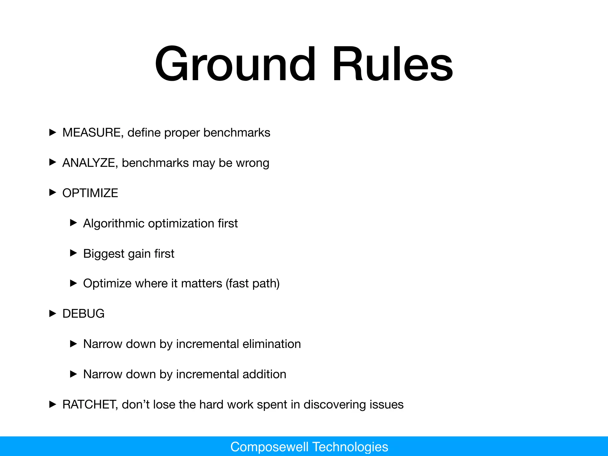 Composewell Technologies
Ground Rules
‣ MEASURE, deﬁne proper benchmarks

‣ ANALYZE, benchmarks may be wrong

‣ OPTIMIZE

‣ Algorithmic optimization ﬁrst

‣ Biggest gain ﬁrst 

‣ Optimize where it matters (fast path)

‣ DEBUG

‣ Narrow down by incremental elimination

‣ Narrow down by incremental addition

‣ RATCHET, don’t lose the hard work spent in discovering issues
 