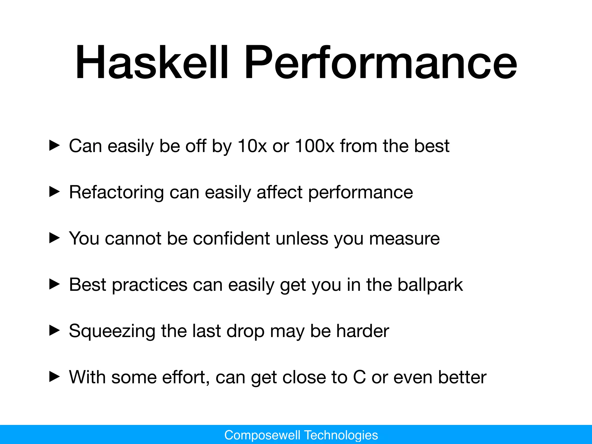 Composewell Technologies
Haskell Performance
‣Can easily be oﬀ by 10x or 100x from the best

‣Refactoring can easily aﬀect performance

‣You cannot be conﬁdent unless you measure

‣Best practices can easily get you in the ballpark

‣Squeezing the last drop may be harder

‣With some eﬀort, can get close to C or even better
 
