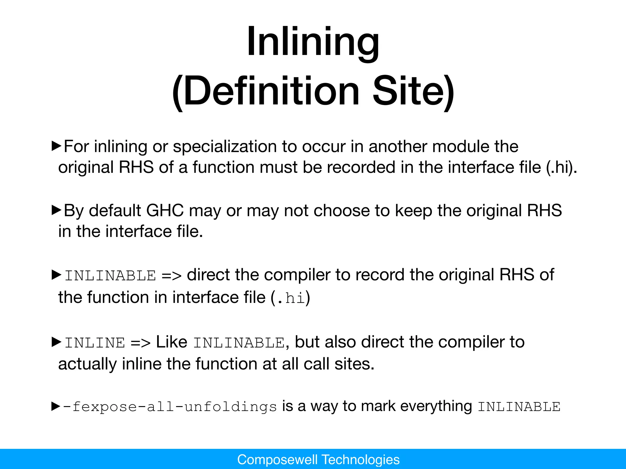 Composewell Technologies
Inlining
(Deﬁnition Site)
‣For inlining or specialization to occur in another module the
original RHS of a function must be recorded in the interface ﬁle (.hi). 

‣By default GHC may or may not choose to keep the original RHS
in the interface ﬁle.

‣INLINABLE => direct the compiler to record the original RHS of
the function in interface ﬁle (.hi)

‣INLINE => Like INLINABLE, but also direct the compiler to
actually inline the function at all call sites.

‣-fexpose-all-unfoldings is a way to mark everything INLINABLE
 