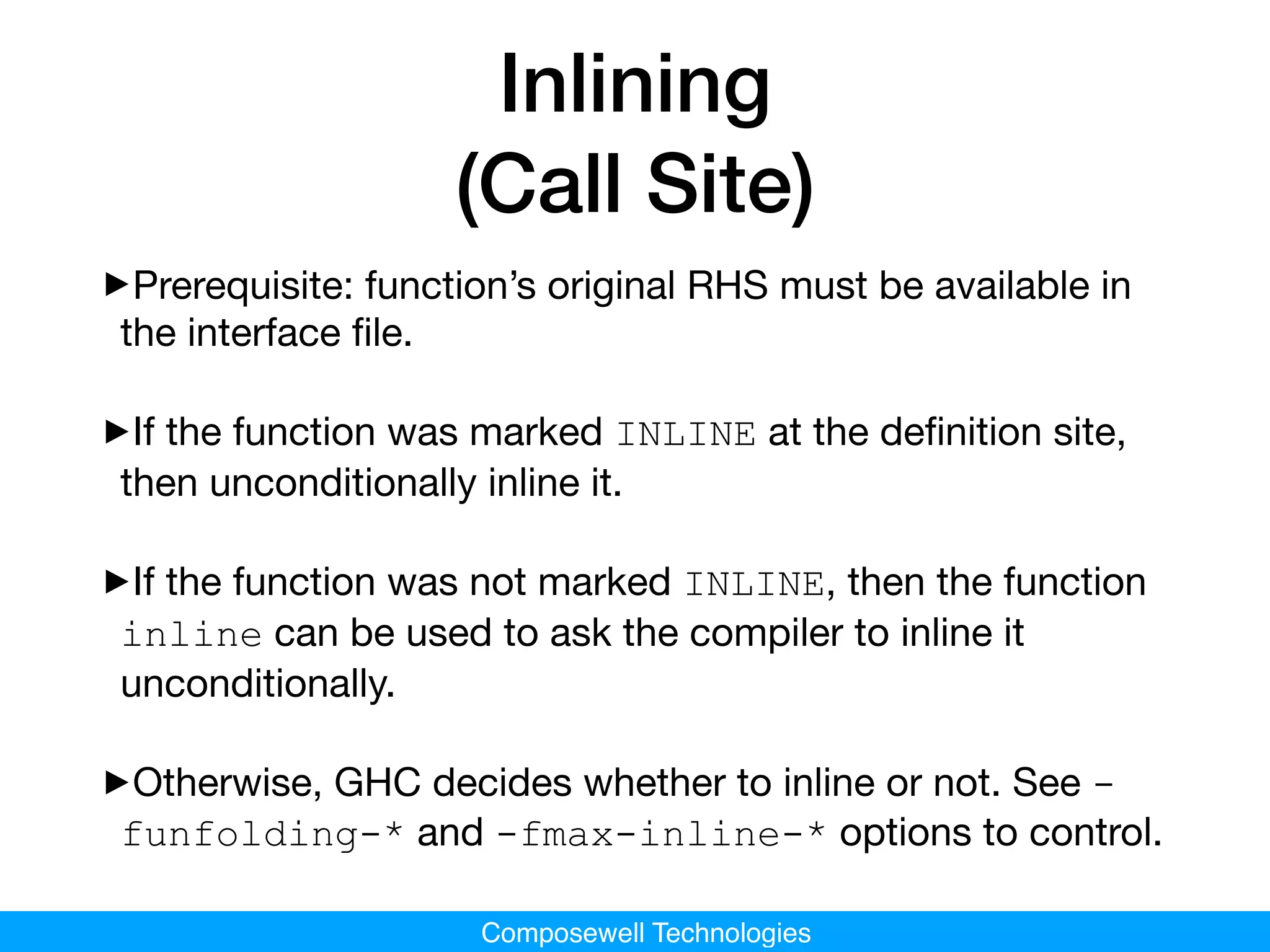 Composewell Technologies
Inlining
(Call Site)
‣Prerequisite: function’s original RHS must be available in
the interface ﬁle.

‣If the function was marked INLINE at the deﬁnition site,
then unconditionally inline it.

‣If the function was not marked INLINE, then the function
inline can be used to ask the compiler to inline it
unconditionally.

‣Otherwise, GHC decides whether to inline or not. See -
funfolding-* and -fmax-inline-* options to control.
 