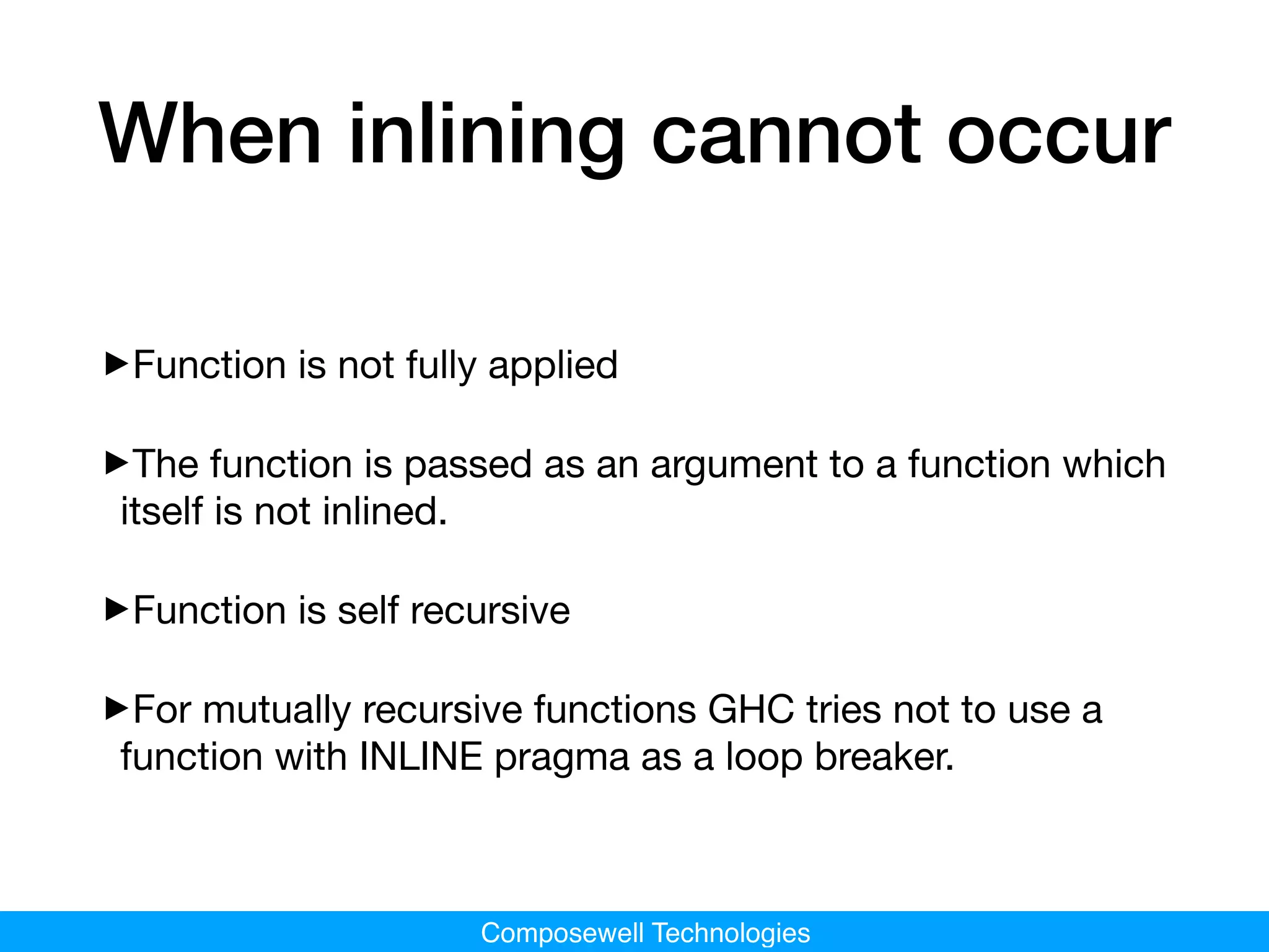 Composewell Technologies
When inlining cannot occur
‣Function is not fully applied

‣The function is passed as an argument to a function which
itself is not inlined.

‣Function is self recursive

‣For mutually recursive functions GHC tries not to use a
function with INLINE pragma as a loop breaker.
 