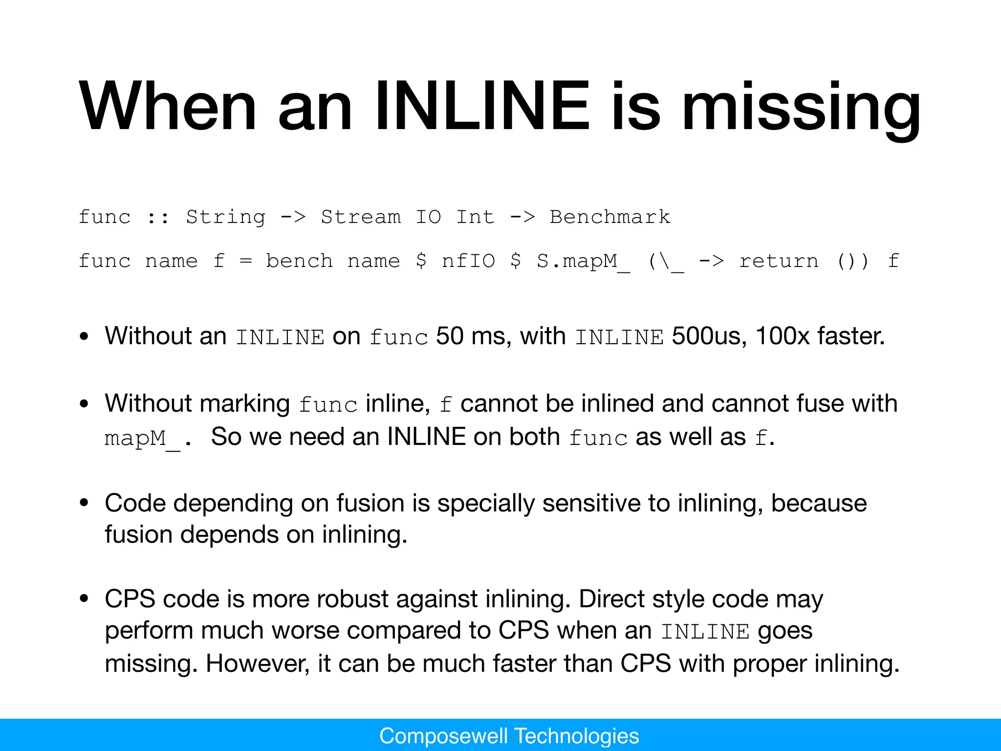 Composewell Technologies
When an INLINE is missing
func :: String -> Stream IO Int -> Benchmark
func name f = bench name $ nfIO $ S.mapM_ (_ -> return ()) f
• Without an INLINE on func 50 ms, with INLINE 500us, 100x faster.

• Without marking func inline, f cannot be inlined and cannot fuse with
mapM_. So we need an INLINE on both func as well as f.

• Code depending on fusion is specially sensitive to inlining, because
fusion depends on inlining.

• CPS code is more robust against inlining. Direct style code may
perform much worse compared to CPS when an INLINE goes
missing. However, it can be much faster than CPS with proper inlining.
 