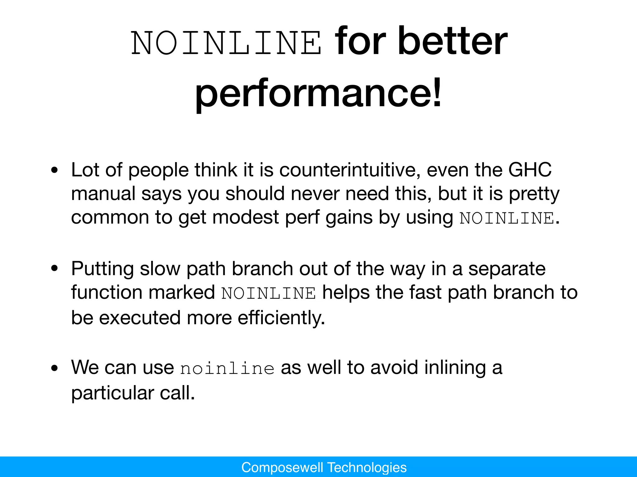 Composewell Technologies
NOINLINE for better
performance!
• Lot of people think it is counterintuitive, even the GHC
manual says you should never need this, but it is pretty
common to get modest perf gains by using NOINLINE.

• Putting slow path branch out of the way in a separate
function marked NOINLINE helps the fast path branch to
be executed more eﬃciently.

• We can use noinline as well to avoid inlining a
particular call.
 