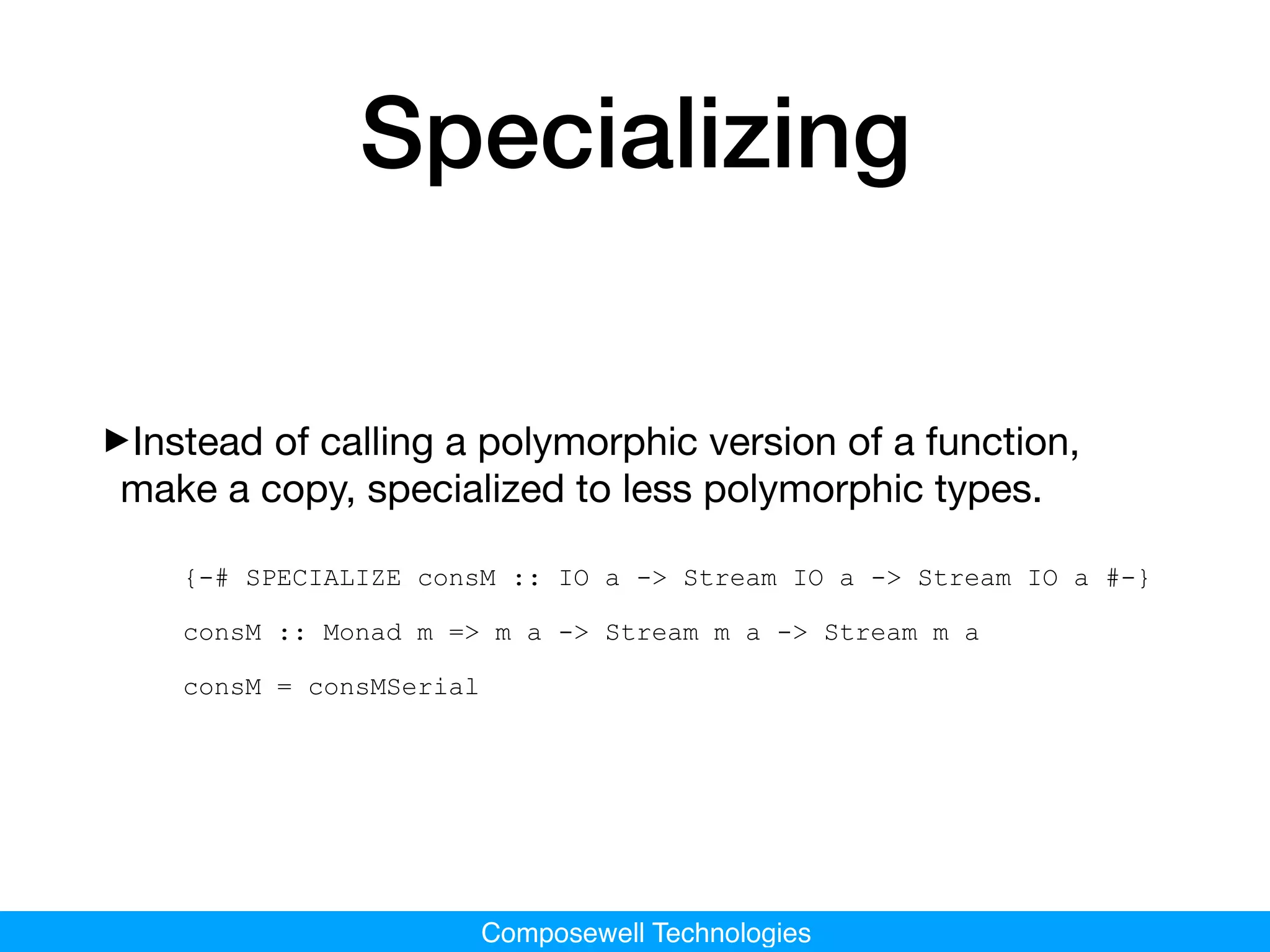 Composewell Technologies
Specializing
‣Instead of calling a polymorphic version of a function,
make a copy, specialized to less polymorphic types.

{-# SPECIALIZE consM :: IO a -> Stream IO a -> Stream IO a #-}
consM :: Monad m => m a -> Stream m a -> Stream m a
consM = consMSerial
 