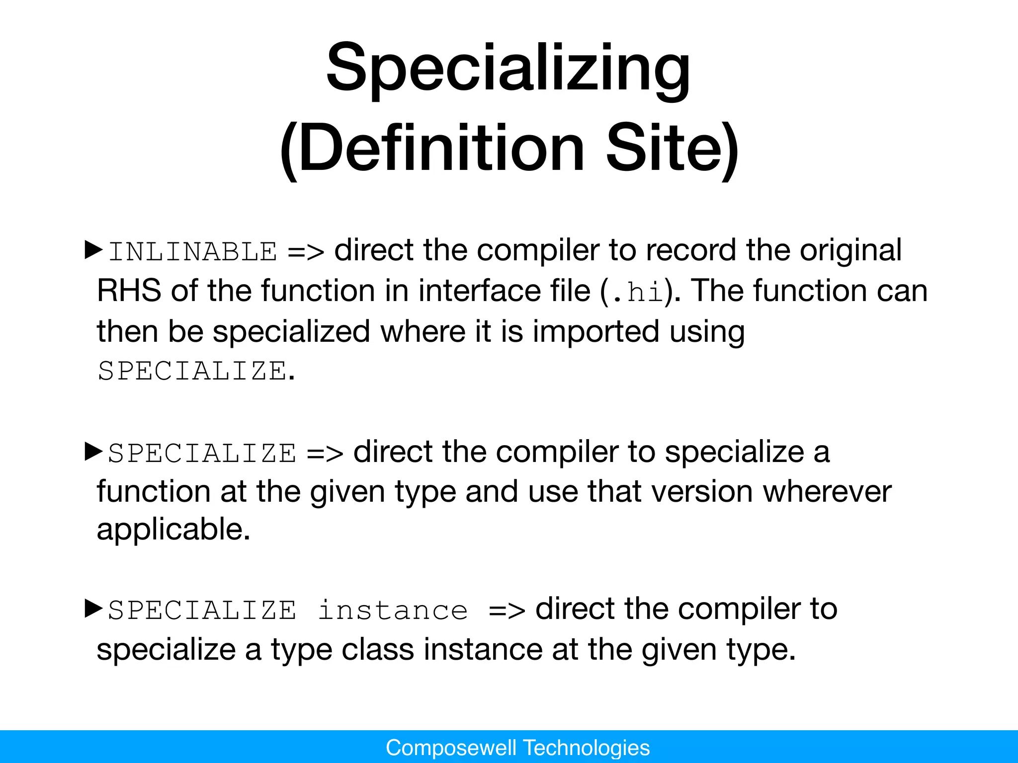 Composewell Technologies
Specializing
(Deﬁnition Site)
‣INLINABLE => direct the compiler to record the original
RHS of the function in interface ﬁle (.hi). The function can
then be specialized where it is imported using
SPECIALIZE.

‣SPECIALIZE => direct the compiler to specialize a
function at the given type and use that version wherever
applicable.

‣SPECIALIZE instance => direct the compiler to
specialize a type class instance at the given type.
 