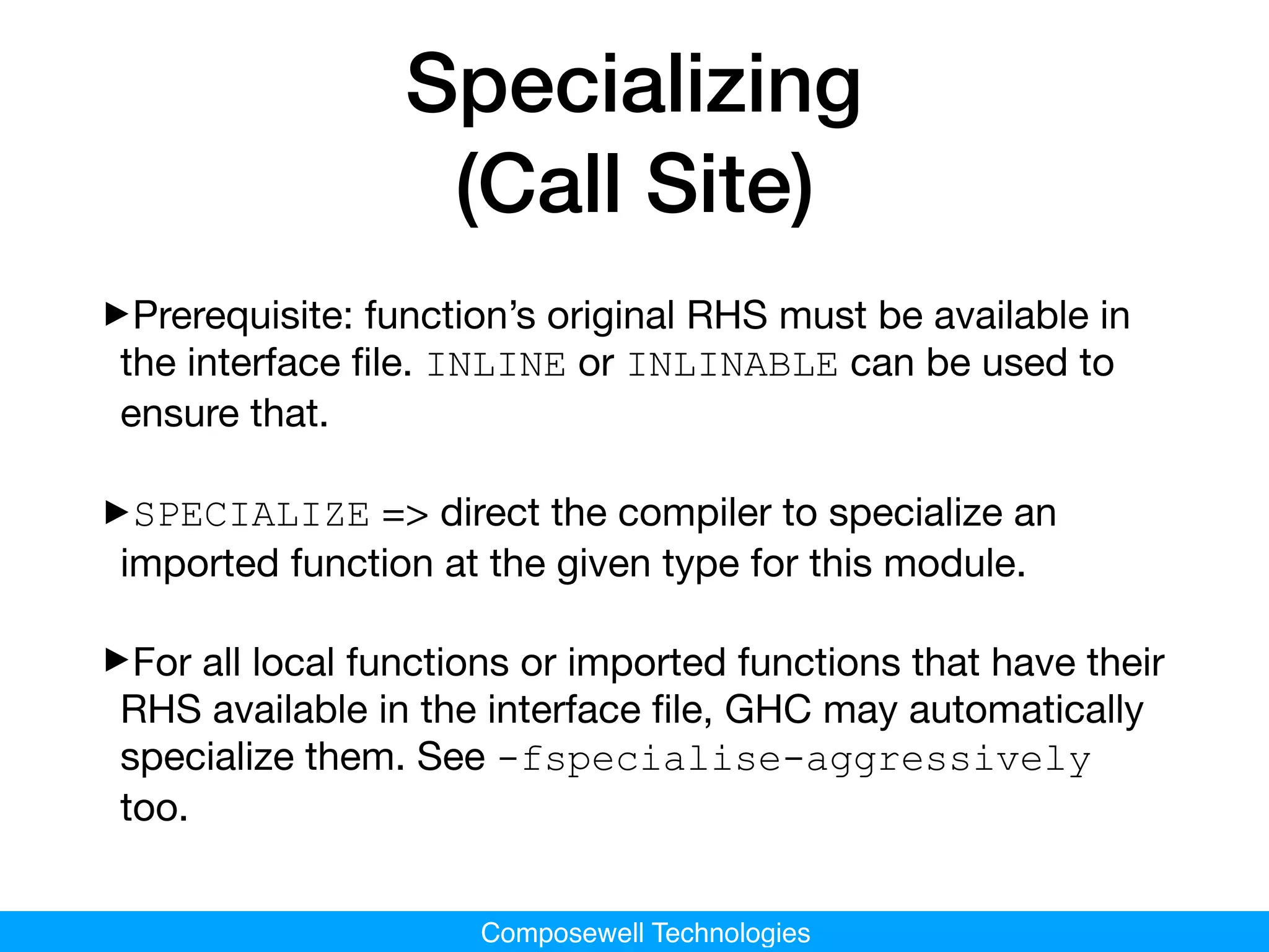 Composewell Technologies
Specializing
(Call Site)
‣Prerequisite: function’s original RHS must be available in
the interface ﬁle. INLINE or INLINABLE can be used to
ensure that.

‣SPECIALIZE => direct the compiler to specialize an
imported function at the given type for this module.

‣For all local functions or imported functions that have their
RHS available in the interface ﬁle, GHC may automatically
specialize them. See -fspecialise-aggressively
too.
 